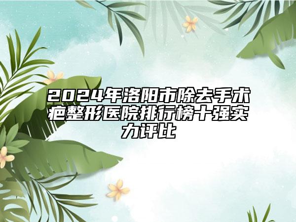 2024年洛阳市除去手术疤整形医院排行榜十强实力评比