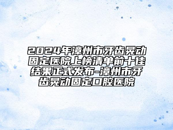 2024年漳州市牙齿晃动固定医院上榜清单前十佳结果正式发布-漳州市牙齿晃动固定口腔医院