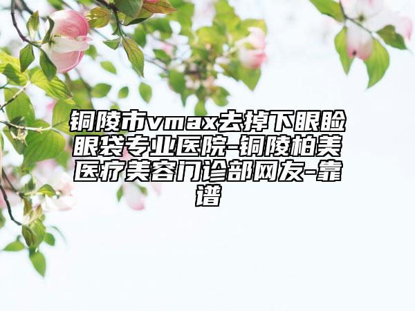 铜陵市vmax去掉下眼睑眼袋专业医院-铜陵柏美医疗美容门诊部网友-靠谱