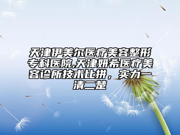 天津伊美尔医疗美容整形专科医院,天津妍希医疗美容诊所技术比拼，实力一清二楚