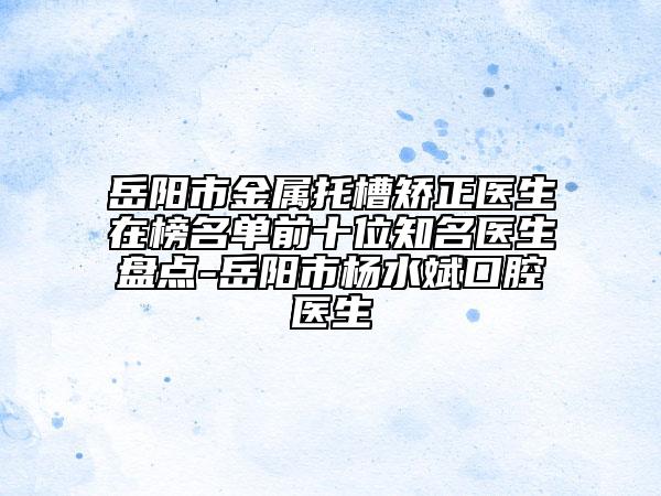 岳阳市金属托槽矫正医生在榜名单前十位知名医生盘点-岳阳市杨水斌口腔医生