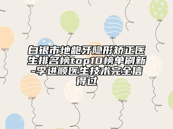 白银市地龅牙隐形矫正医生排名榜top10榜单刷新-李进顺医生技术完全信得过