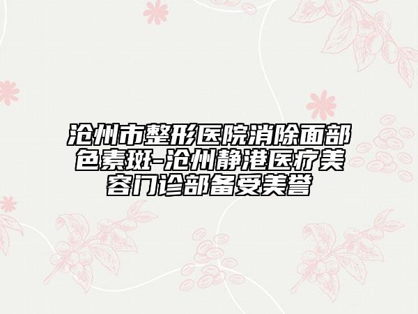 沧州市整形医院消除面部色素斑-沧州静港医疗美容门诊部备受美誉