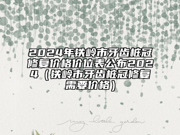 2024年铁岭市牙齿桩冠修复价格价位表公布2024（铁岭市牙齿桩冠修复需要价格）