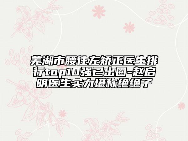 芜湖市腰往左矫正医生排行top10强已出圈-赵启明医生实力堪称绝绝子