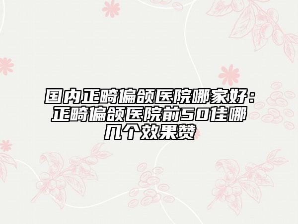 国内正畸偏颌医院哪家好：正畸偏颌医院前50佳哪几个效果赞