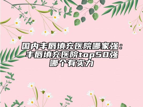 国内丰唇填充医院哪家强：丰唇填充医院top50强哪个有实力