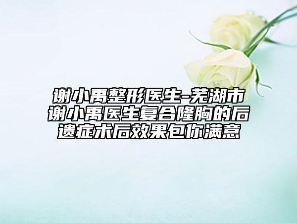 谢小禹整形医生-芜湖市谢小禹医生复合隆胸的后遗症术后效果包你满意