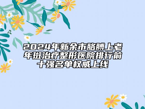 2024年新余市胳膊上老年斑治疗整形医院排行前十强名单权威上线