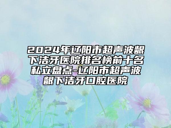 2024年辽阳市超声波龈下洁牙医院排名榜前十名私立盘点-辽阳市超声波龈下洁牙口腔医院