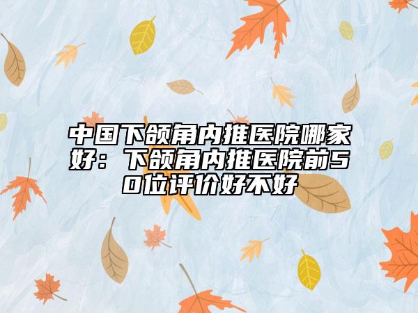 中国下颌角内推医院哪家好：下颌角内推医院前50位评价好不好