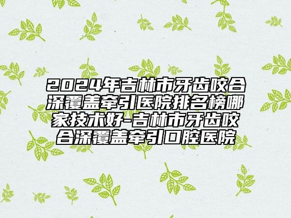 2024年吉林市牙齿咬合深覆盖牵引医院排名榜哪家技术好-吉林市牙齿咬合深覆盖牵引口腔医院