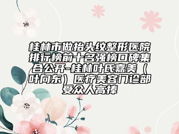 桂林市做抬头纹整形医院排行榜前十名强榜口碑集合公开-桂林叶氏嘉美（叶向东）医疗美容门诊部受众人高捧