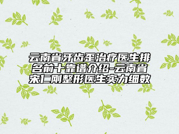 云南省牙齿歪治疗医生排名前十靠谱介绍-云南省宋仁刚整形医生实力细数