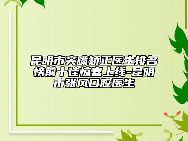 昆明市突嘴矫正医生排名榜前十佳惊喜上线-昆明市张风口腔医生