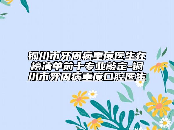 铜川市牙周病重度医生在榜清单前十专业敲定-铜川市牙周病重度口腔医生