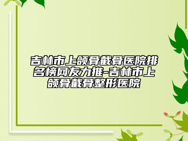 吉林市上颌骨截骨医院排名榜网友力推-吉林市上颌骨截骨整形医院