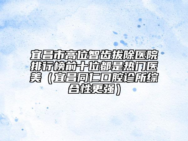 宜昌市高位智齿拔除医院排行榜前十位都是热门医美（宜昌同仁口腔诊所综合性更强）