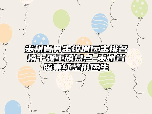 贵州省男生纹眉医生排名榜十强重磅盘点-贵州省腾素红整形医生