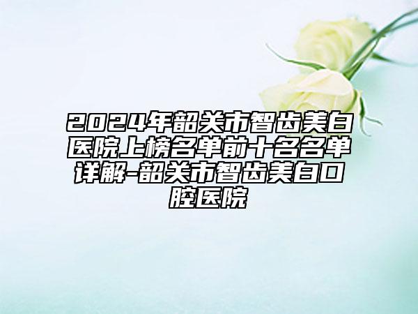 2024年韶关市智齿美白医院上榜名单前十名名单详解-韶关市智齿美白口腔医院