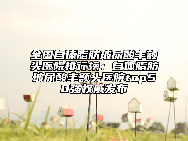 全国自体脂肪玻尿酸丰额头医院排行榜：自体脂肪玻尿酸丰额头医院top50强权威发布