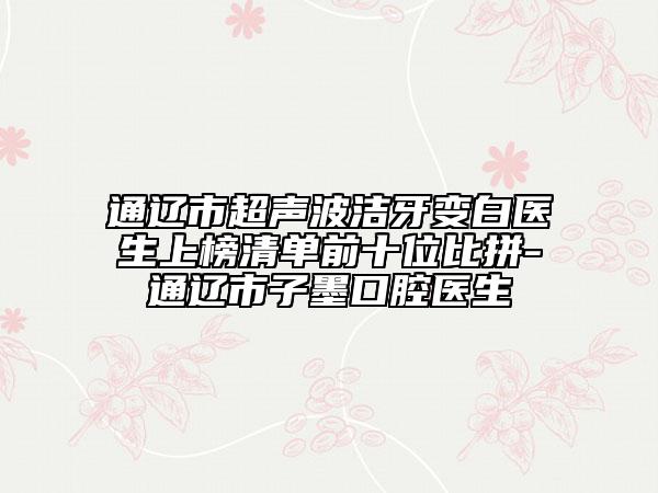 通辽市超声波洁牙变白医生上榜清单前十位比拼-通辽市子墨口腔医生