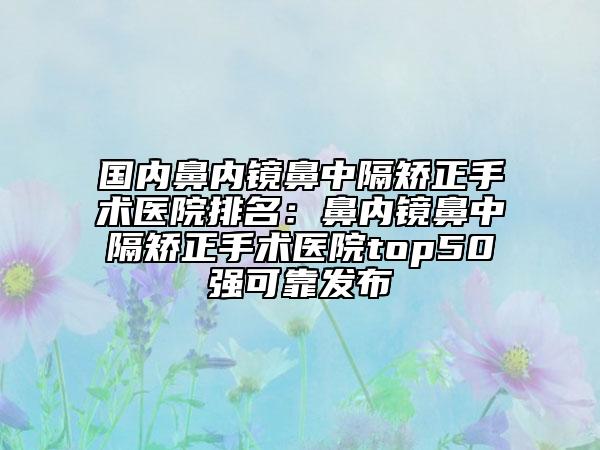 国内鼻内镜鼻中隔矫正手术医院排名：鼻内镜鼻中隔矫正手术医院top50强可靠发布