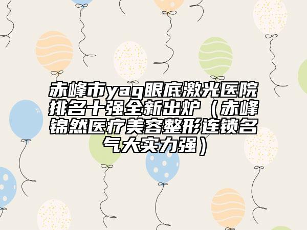 赤峰市yag眼底激光医院排名十强全新出炉（赤峰锦然医疗美容整形连锁名气大实力强）