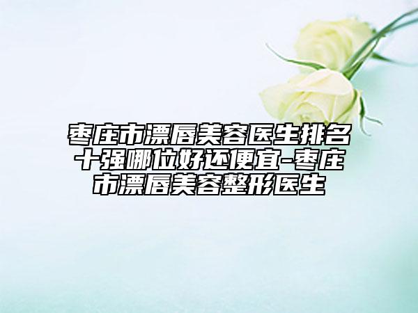 枣庄市漂唇美容医生排名十强哪位好还便宜-枣庄市漂唇美容整形医生