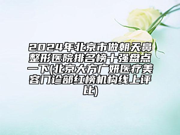 2024年北京市做朝天鼻整形医院排名榜十强盘点一下(北京大方广妍医疗美容门诊部红榜机构线上评比)