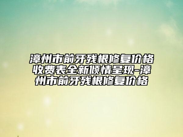 漳州市前牙残根修复价格收费表全新倾情呈现-漳州市前牙残根修复价格