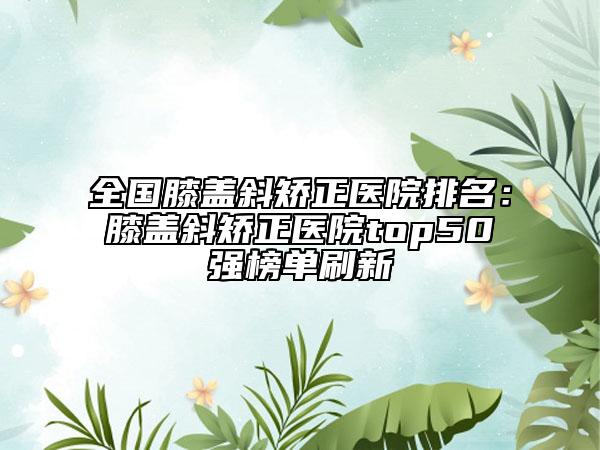 全国膝盖斜矫正医院排名：膝盖斜矫正医院top50强榜单刷新