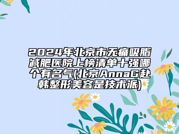 2024年北京市无痛吸脂减肥医院上榜清单十强哪个有名气(北京AnnaG赴韩整形美容是技术派)