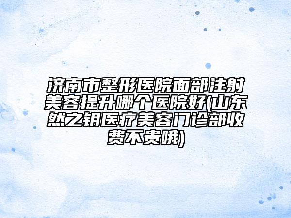 济南市整形医院面部注射美容提升哪个医院好(山东然之钥医疗美容门诊部收费不贵哦)