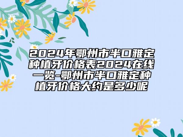 2024年鄂州市半口雅定种植牙价格表2024在线一览-鄂州市半口雅定种植牙价格大约是多少呢