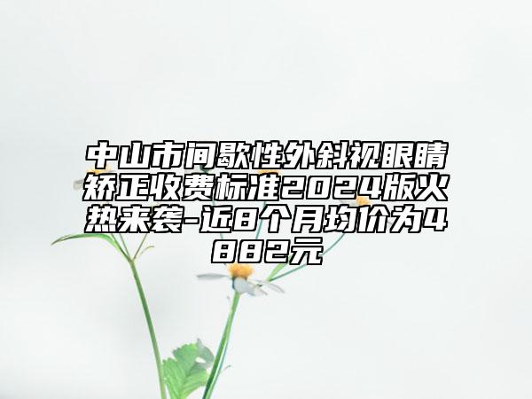 中山市间歇性外斜视眼睛矫正收费标准2024版火热来袭-近8个月均价为4882元