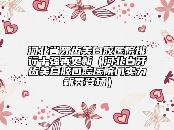 河北省牙齿美白胶医院排行十强再更新（河北省牙齿美白胶口腔医院门实力新秀登场）