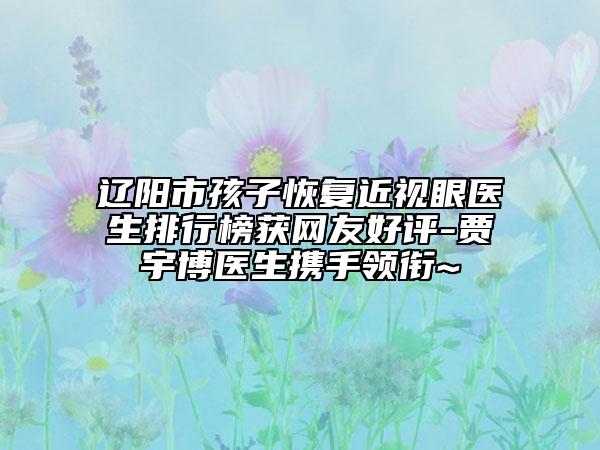 辽阳市孩子恢复近视眼医生排行榜获网友好评-贾宇博医生携手领衔~