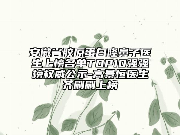 安徽省胶原蛋白隆鼻子医生上榜名单TOP10强强榜权威公示-高景恒医生齐刷刷上榜