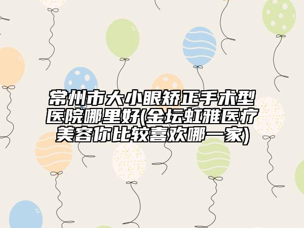 常州市大小眼矫正手术型医院哪里好(金坛虹雅医疗美容你比较喜欢哪一家)