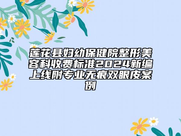 莲花县妇幼保健院整形美容科收费标准2024新编上线附专业无痕双眼皮案例