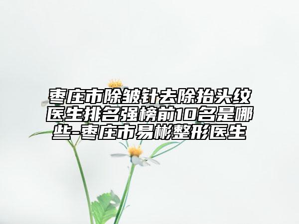 枣庄市除皱针去除抬头纹医生排名强榜前10名是哪些-枣庄市易彬整形医生