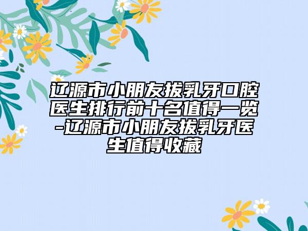 辽源市小朋友拔乳牙口腔医生排行前十名值得一览-辽源市小朋友拔乳牙医生值得收藏