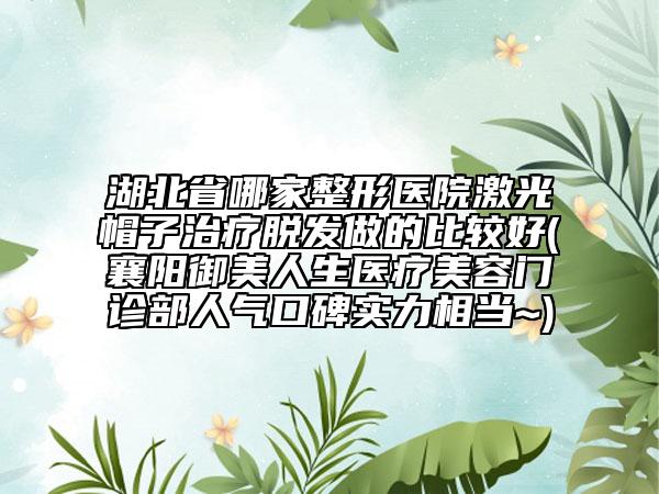 湖北省哪家整形医院激光帽子治疗脱发做的比较好(襄阳御美人生医疗美容门诊部人气口碑实力相当~)