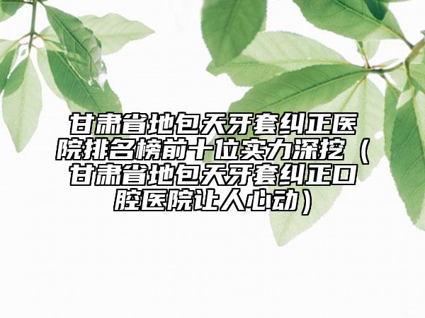 甘肃省地包天牙套纠正医院排名榜前十位实力深挖（甘肃省地包天牙套纠正口腔医院让人心动）