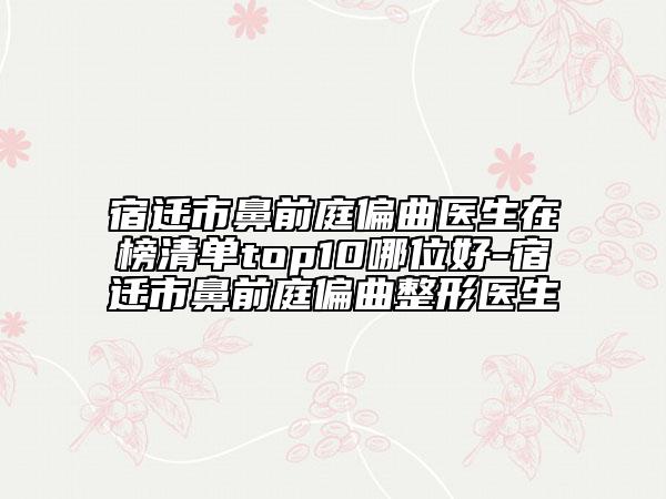 宿迁市鼻前庭偏曲医生在榜清单top10哪位好-宿迁市鼻前庭偏曲整形医生