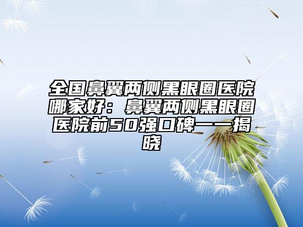 全国鼻翼两侧黑眼圈医院哪家好：鼻翼两侧黑眼圈医院前50强口碑一一揭晓