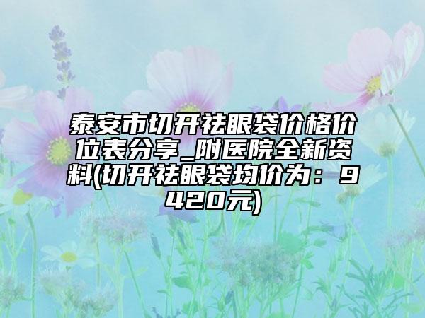 泰安市切开祛眼袋价格价位表分享_附医院全新资料(切开祛眼袋均价为：9420元)