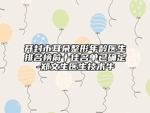 开封市耳朵整形年龄医生排名榜前十佳名单已确定-郑文生医生技术牛