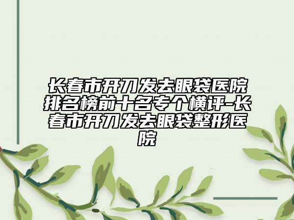 长春市开刀发去眼袋医院排名榜前十名专个横评-长春市开刀发去眼袋整形医院